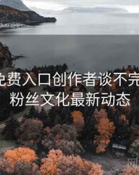 微密圈免费入口创作者谈不完全统计：粉丝文化最新动态
