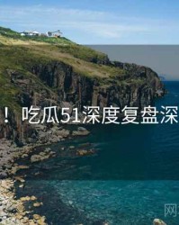 超详细！吃瓜51深度复盘深度解析