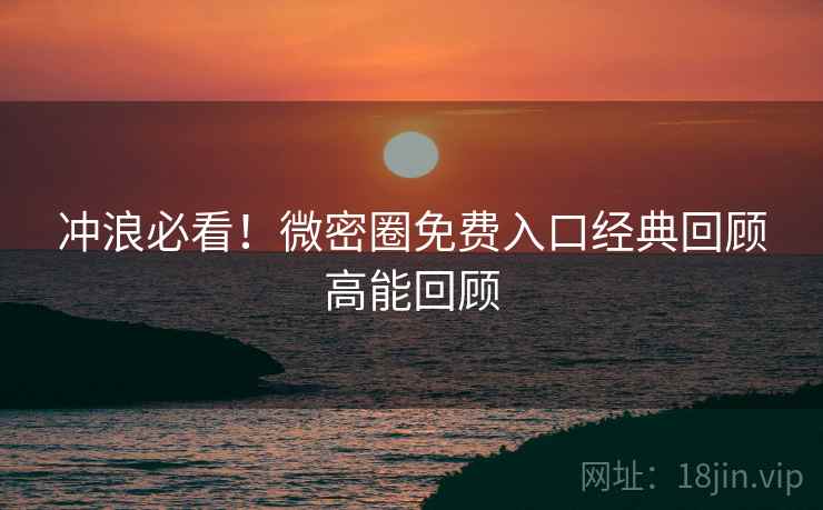 冲浪必看！微密圈免费入口经典回顾高能回顾