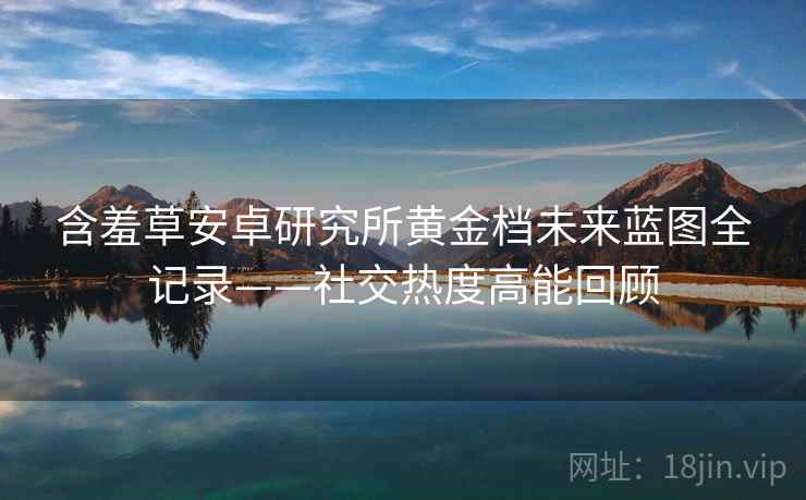 含羞草安卓研究所黄金档未来蓝图全记录——社交热度高能回顾
