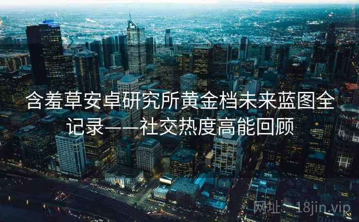 含羞草安卓研究所黄金档未来蓝图全记录——社交热度高能回顾