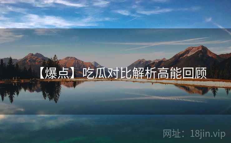 【爆点】吃瓜对比解析高能回顾