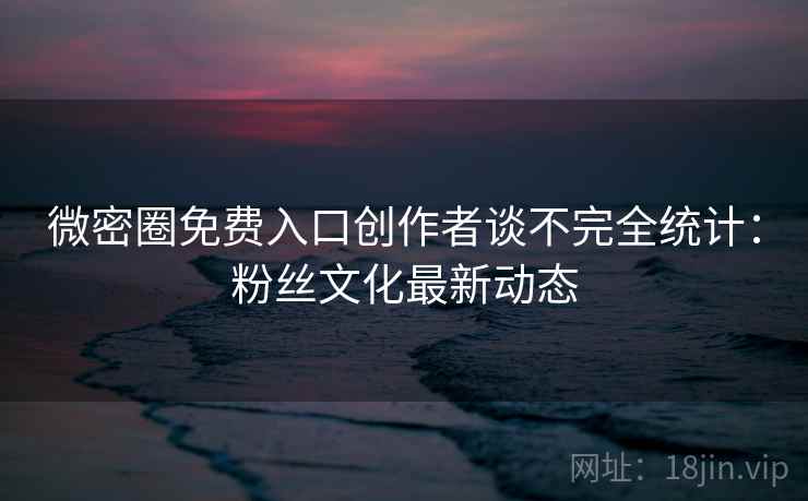 微密圈免费入口创作者谈不完全统计：粉丝文化最新动态