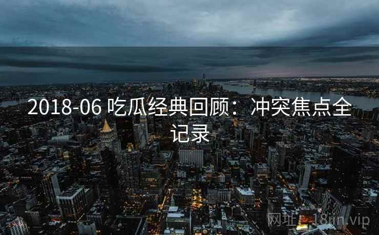 2018-06 吃瓜经典回顾：冲突焦点全记录