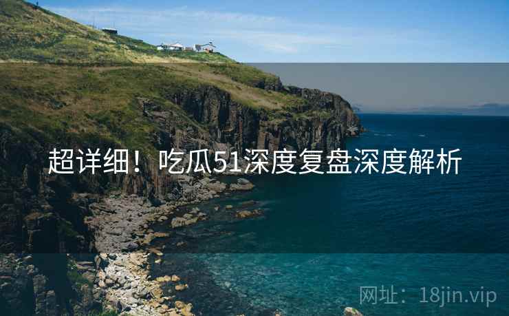 超详细！吃瓜51深度复盘深度解析