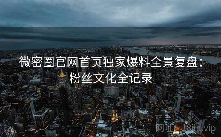 微密圈官网首页独家爆料全景复盘：粉丝文化全记录