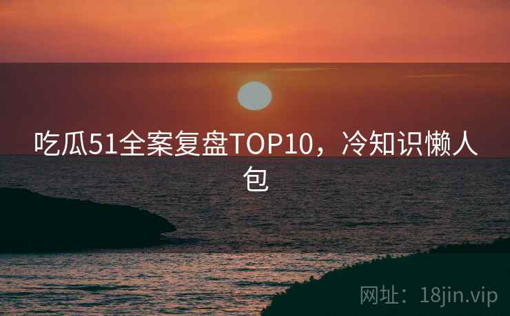吃瓜51全案复盘TOP10，冷知识懒人包