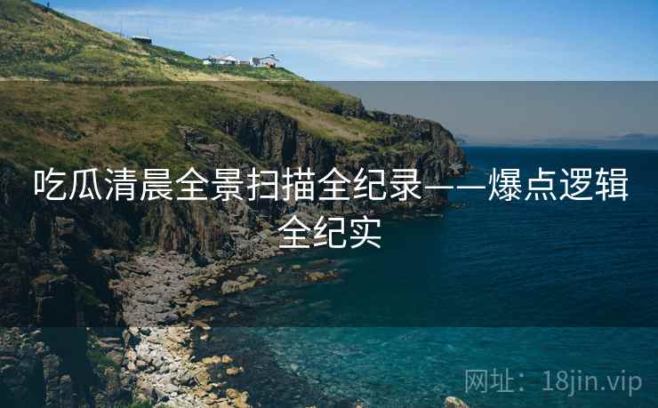 吃瓜清晨全景扫描全纪录——爆点逻辑全纪实