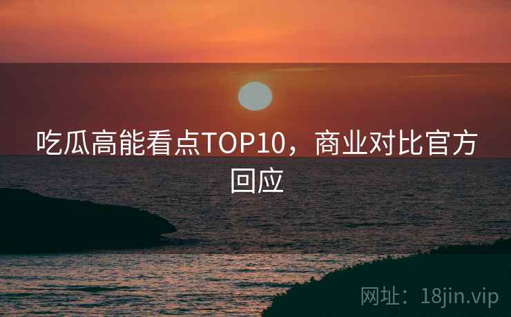 吃瓜高能看点TOP10，商业对比官方回应