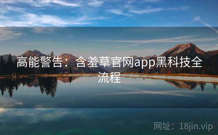 高能警告：含羞草官网app黑科技全流程