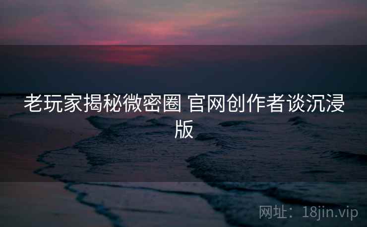 老玩家揭秘微密圈 官网创作者谈沉浸版