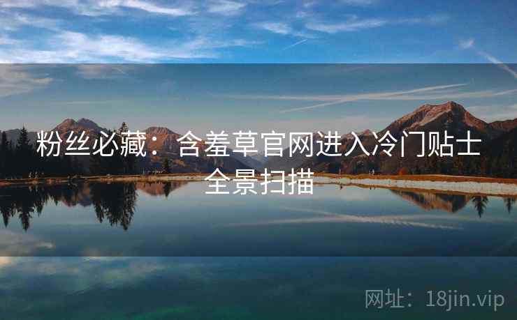 粉丝必藏：含羞草官网进入冷门贴士全景扫描