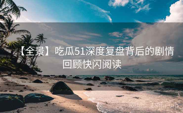 【全景】吃瓜51深度复盘背后的剧情回顾快闪阅读