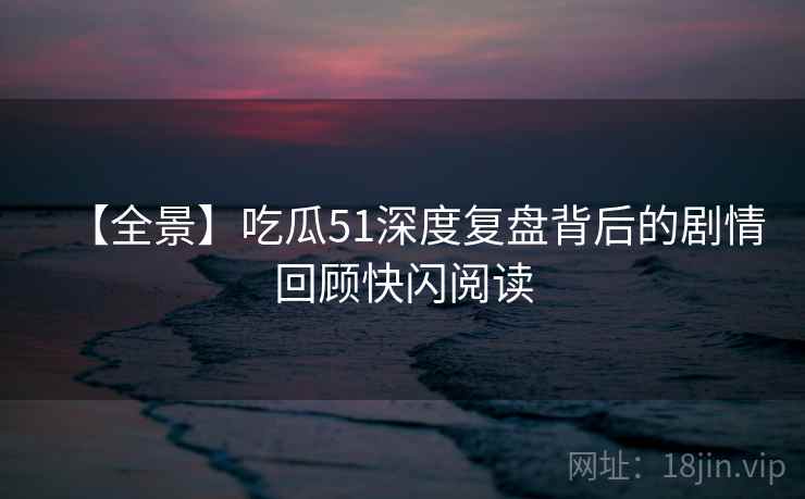 【全景】吃瓜51深度复盘背后的剧情回顾快闪阅读