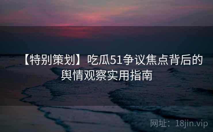 【特别策划】吃瓜51争议焦点背后的舆情观察实用指南