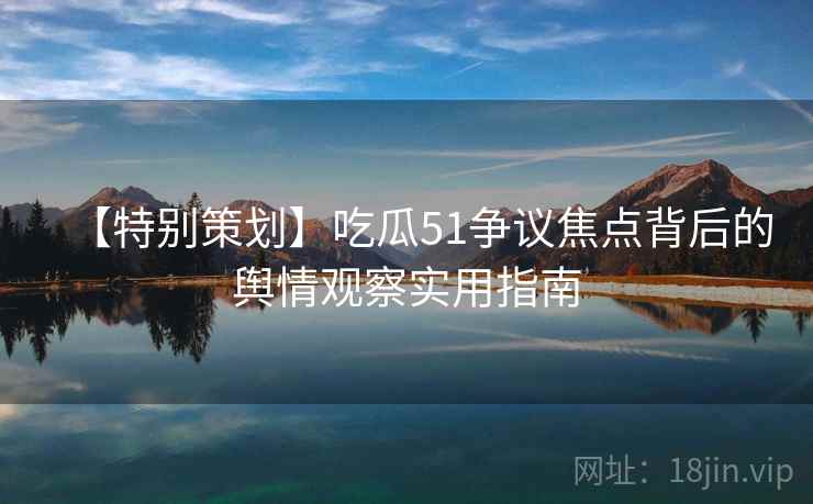 【特别策划】吃瓜51争议焦点背后的舆情观察实用指南