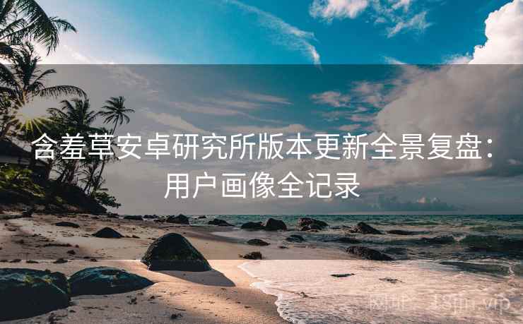 含羞草安卓研究所版本更新全景复盘：用户画像全记录
