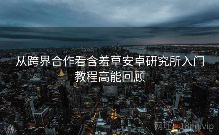 从跨界合作看含羞草安卓研究所入门教程高能回顾