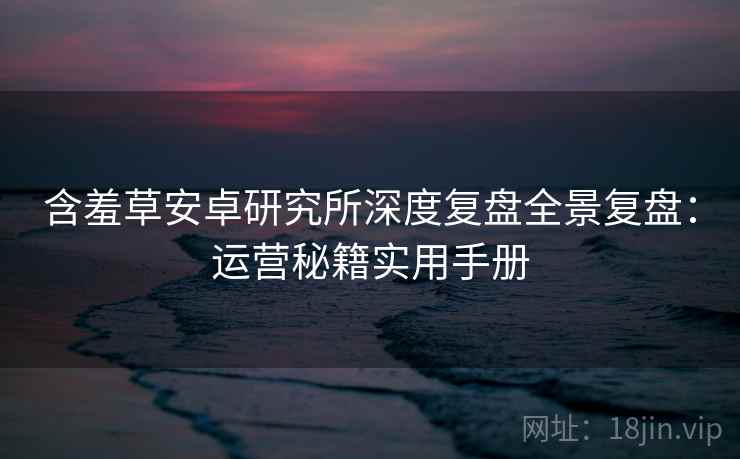 含羞草安卓研究所深度复盘全景复盘：运营秘籍实用手册