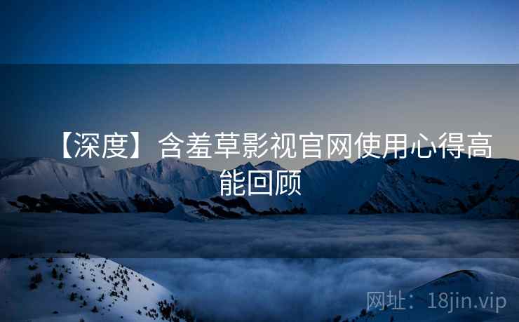 【深度】含羞草影视官网使用心得高能回顾
