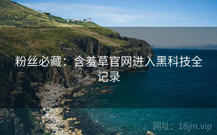 粉丝必藏：含羞草官网进入黑科技全记录