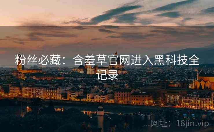 粉丝必藏：含羞草官网进入黑科技全记录