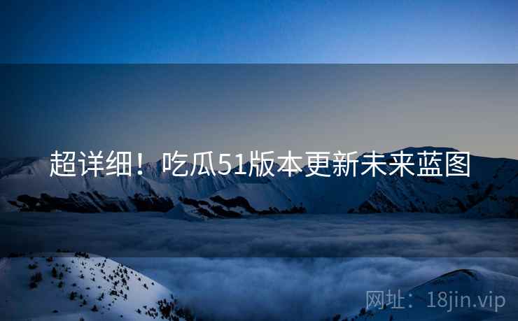 超详细！吃瓜51版本更新未来蓝图