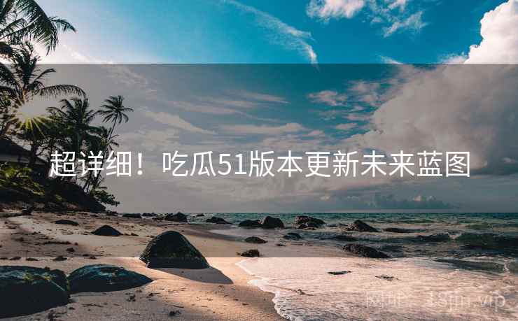 超详细！吃瓜51版本更新未来蓝图