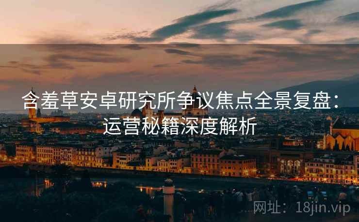 含羞草安卓研究所争议焦点全景复盘：运营秘籍深度解析