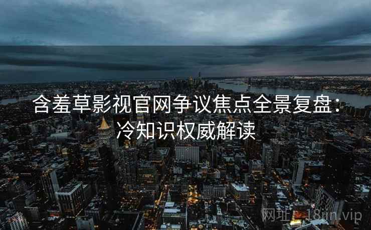 含羞草影视官网争议焦点全景复盘：冷知识权威解读
