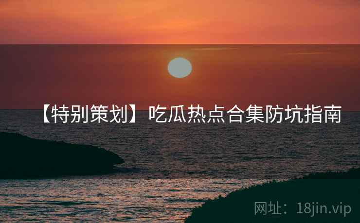 【特别策划】吃瓜热点合集防坑指南
