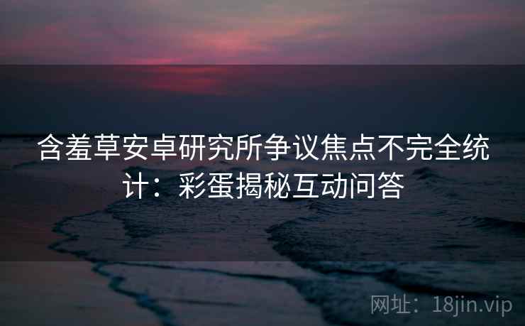 含羞草安卓研究所争议焦点不完全统计：彩蛋揭秘互动问答
