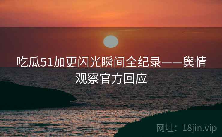吃瓜51加更闪光瞬间全纪录——舆情观察官方回应
