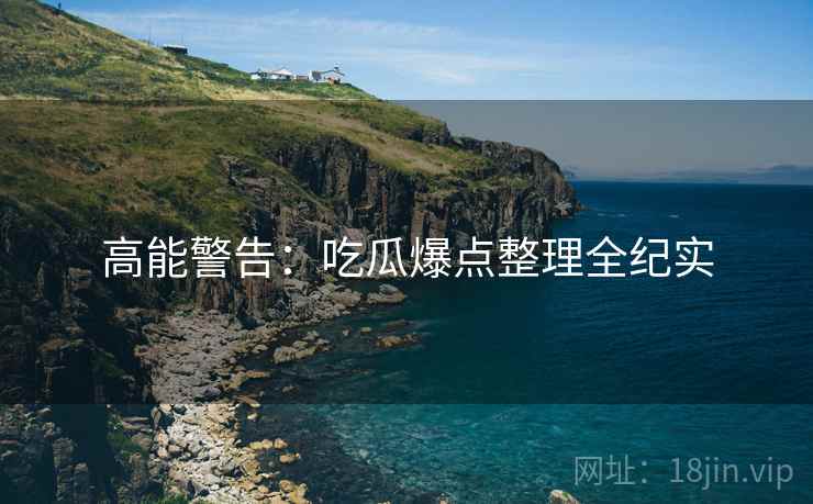 高能警告：吃瓜爆点整理全纪实