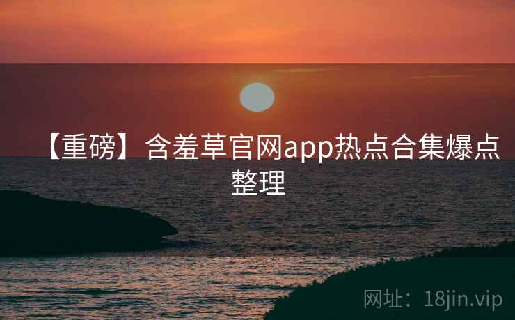 【重磅】含羞草官网app热点合集爆点整理