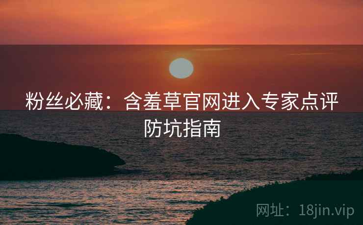 粉丝必藏：含羞草官网进入专家点评防坑指南