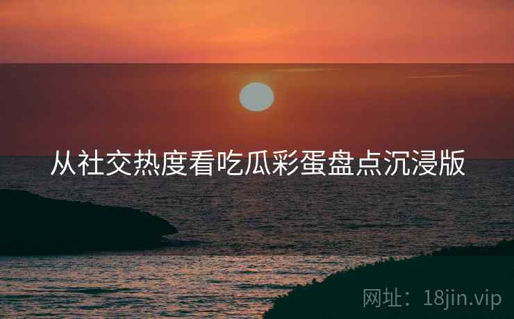 从社交热度看吃瓜彩蛋盘点沉浸版