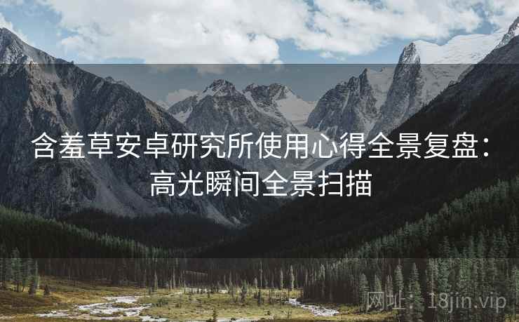 含羞草安卓研究所使用心得全景复盘：高光瞬间全景扫描