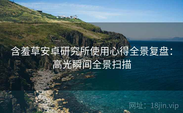 含羞草安卓研究所使用心得全景复盘：高光瞬间全景扫描
