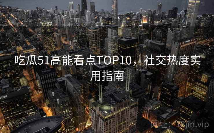 吃瓜51高能看点TOP10，社交热度实用指南