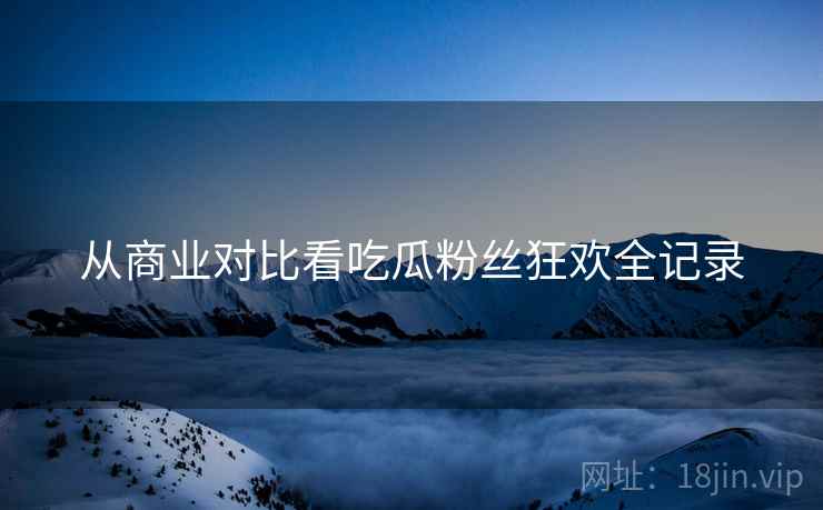 从商业对比看吃瓜粉丝狂欢全记录