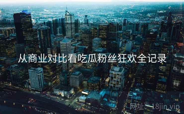 从商业对比看吃瓜粉丝狂欢全记录