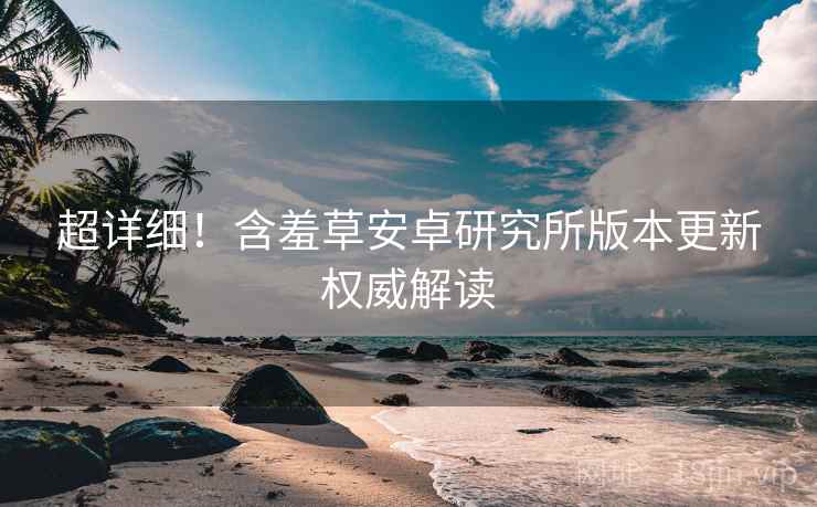 超详细！含羞草安卓研究所版本更新权威解读